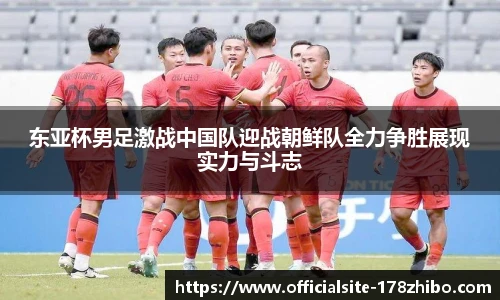 东亚杯男足激战中国队迎战朝鲜队全力争胜展现实力与斗志