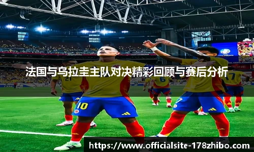 法国与乌拉圭主队对决精彩回顾与赛后分析