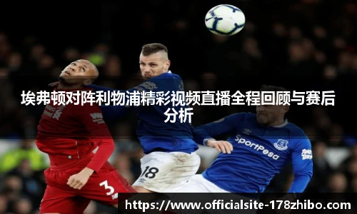 埃弗顿对阵利物浦精彩视频直播全程回顾与赛后分析